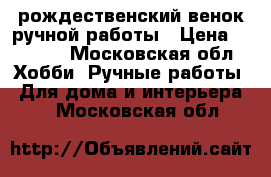 рождественский венок ручной работы › Цена ­ 1 000 - Московская обл. Хобби. Ручные работы » Для дома и интерьера   . Московская обл.